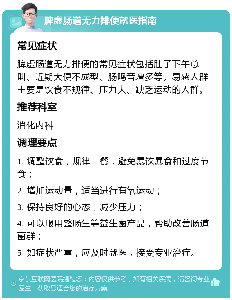 脾虚肠道无力排便就医指南 常见症状 脾虚肠道无力排便的常见症状包括肚子下午总叫、近期大便不成型、肠鸣音增多等。易感人群主要是饮食不规律、压力大、缺乏运动的人群。 推荐科室 消化内科 调理要点 1. 调整饮食，规律三餐，避免暴饮暴食和过度节食； 2. 增加运动量，适当进行有氧运动； 3. 保持良好的心态，减少压力； 4. 可以服用整肠生等益生菌产品，帮助改善肠道菌群； 5. 如症状严重，应及时就医，接受专业治疗。