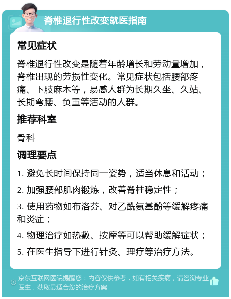 脊椎退行性改变就医指南 常见症状 脊椎退行性改变是随着年龄增长和劳动量增加，脊椎出现的劳损性变化。常见症状包括腰部疼痛、下肢麻木等，易感人群为长期久坐、久站、长期弯腰、负重等活动的人群。 推荐科室 骨科 调理要点 1. 避免长时间保持同一姿势，适当休息和活动； 2. 加强腰部肌肉锻炼，改善脊柱稳定性； 3. 使用药物如布洛芬、对乙酰氨基酚等缓解疼痛和炎症； 4. 物理治疗如热敷、按摩等可以帮助缓解症状； 5. 在医生指导下进行针灸、理疗等治疗方法。