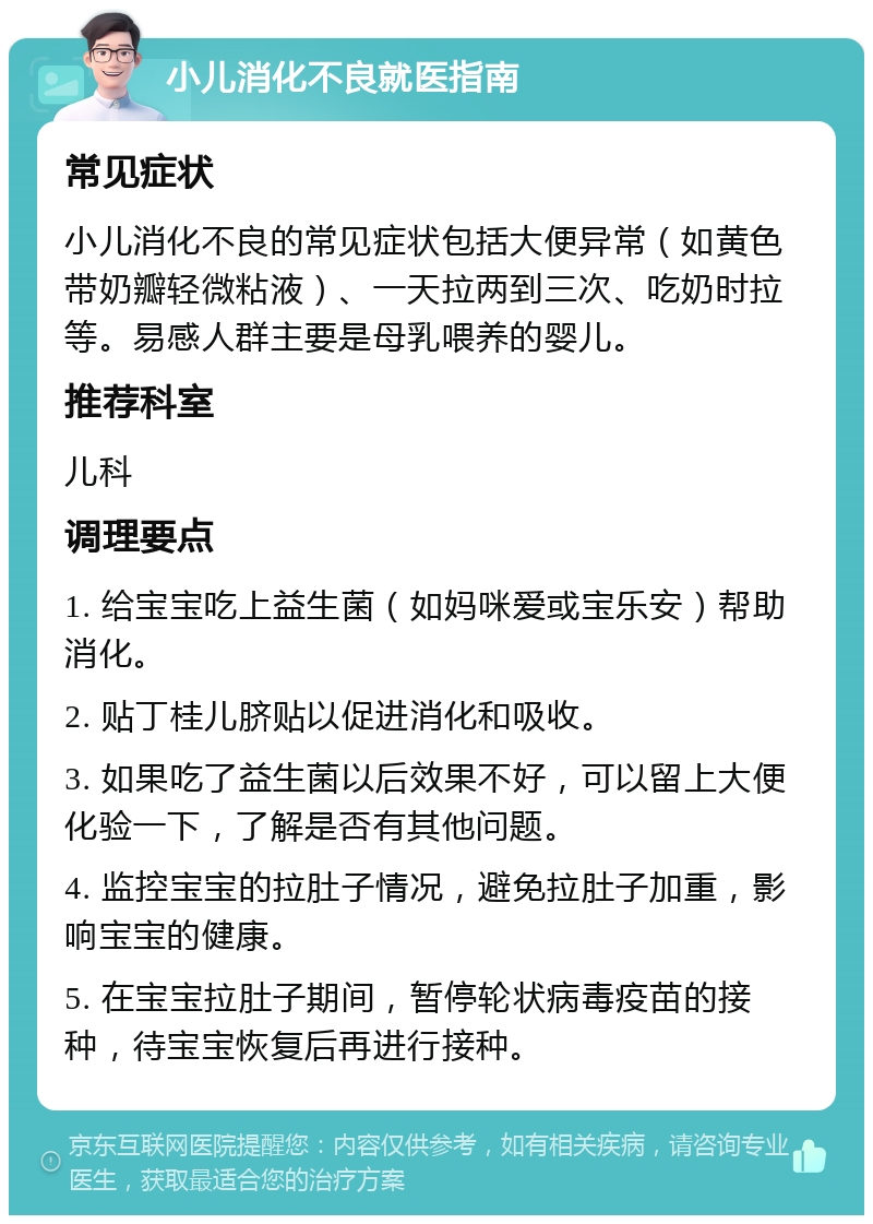 小儿消化不良就医指南 常见症状 小儿消化不良的常见症状包括大便异常（如黄色带奶瓣轻微粘液）、一天拉两到三次、吃奶时拉等。易感人群主要是母乳喂养的婴儿。 推荐科室 儿科 调理要点 1. 给宝宝吃上益生菌（如妈咪爱或宝乐安）帮助消化。 2. 贴丁桂儿脐贴以促进消化和吸收。 3. 如果吃了益生菌以后效果不好，可以留上大便化验一下，了解是否有其他问题。 4. 监控宝宝的拉肚子情况，避免拉肚子加重，影响宝宝的健康。 5. 在宝宝拉肚子期间，暂停轮状病毒疫苗的接种，待宝宝恢复后再进行接种。