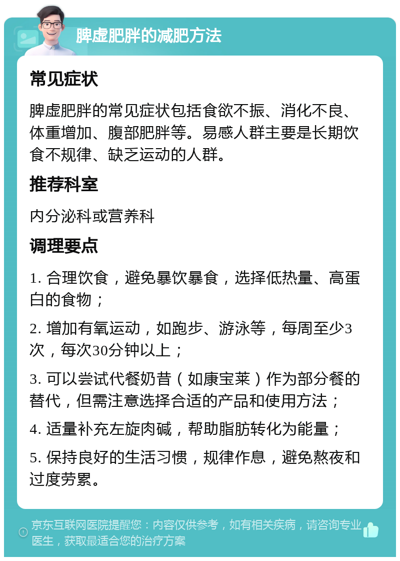 脾虚肥胖的减肥方法 常见症状 脾虚肥胖的常见症状包括食欲不振、消化不良、体重增加、腹部肥胖等。易感人群主要是长期饮食不规律、缺乏运动的人群。 推荐科室 内分泌科或营养科 调理要点 1. 合理饮食，避免暴饮暴食，选择低热量、高蛋白的食物； 2. 增加有氧运动，如跑步、游泳等，每周至少3次，每次30分钟以上； 3. 可以尝试代餐奶昔（如康宝莱）作为部分餐的替代，但需注意选择合适的产品和使用方法； 4. 适量补充左旋肉碱，帮助脂肪转化为能量； 5. 保持良好的生活习惯，规律作息，避免熬夜和过度劳累。