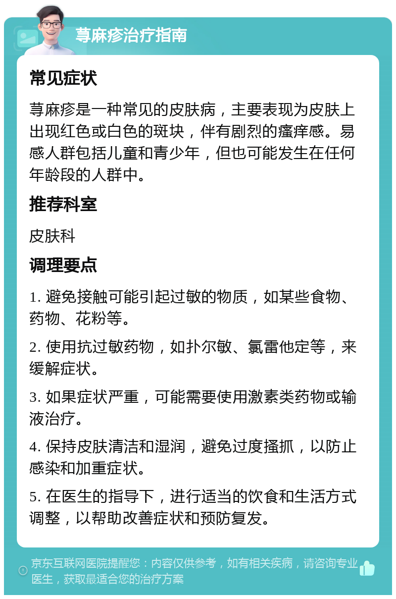 荨麻疹治疗指南 常见症状 荨麻疹是一种常见的皮肤病，主要表现为皮肤上出现红色或白色的斑块，伴有剧烈的瘙痒感。易感人群包括儿童和青少年，但也可能发生在任何年龄段的人群中。 推荐科室 皮肤科 调理要点 1. 避免接触可能引起过敏的物质，如某些食物、药物、花粉等。 2. 使用抗过敏药物，如扑尔敏、氯雷他定等，来缓解症状。 3. 如果症状严重，可能需要使用激素类药物或输液治疗。 4. 保持皮肤清洁和湿润，避免过度搔抓，以防止感染和加重症状。 5. 在医生的指导下，进行适当的饮食和生活方式调整，以帮助改善症状和预防复发。