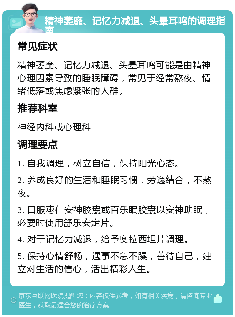 精神萎靡、记忆力减退、头晕耳鸣的调理指南 常见症状 精神萎靡、记忆力减退、头晕耳鸣可能是由精神心理因素导致的睡眠障碍，常见于经常熬夜、情绪低落或焦虑紧张的人群。 推荐科室 神经内科或心理科 调理要点 1. 自我调理，树立自信，保持阳光心态。 2. 养成良好的生活和睡眠习惯，劳逸结合，不熬夜。 3. 口服枣仁安神胶囊或百乐眠胶囊以安神助眠，必要时使用舒乐安定片。 4. 对于记忆力减退，给予奥拉西坦片调理。 5. 保持心情舒畅，遇事不急不躁，善待自己，建立对生活的信心，活出精彩人生。