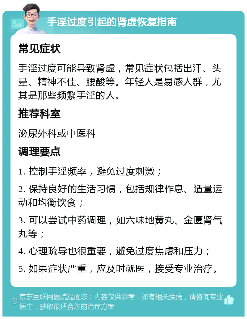 手淫过度引起的肾虚恢复指南 常见症状 手淫过度可能导致肾虚，常见症状包括出汗、头晕、精神不佳、腰酸等。年轻人是易感人群，尤其是那些频繁手淫的人。 推荐科室 泌尿外科或中医科 调理要点 1. 控制手淫频率，避免过度刺激； 2. 保持良好的生活习惯，包括规律作息、适量运动和均衡饮食； 3. 可以尝试中药调理，如六味地黄丸、金匮肾气丸等； 4. 心理疏导也很重要，避免过度焦虑和压力； 5. 如果症状严重，应及时就医，接受专业治疗。