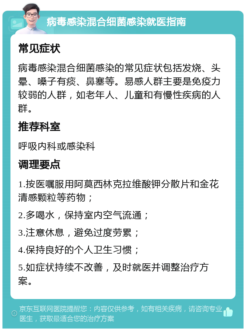 病毒感染混合细菌感染就医指南 常见症状 病毒感染混合细菌感染的常见症状包括发烧、头晕、嗓子有痰、鼻塞等。易感人群主要是免疫力较弱的人群，如老年人、儿童和有慢性疾病的人群。 推荐科室 呼吸内科或感染科 调理要点 1.按医嘱服用阿莫西林克拉维酸钾分散片和金花清感颗粒等药物； 2.多喝水，保持室内空气流通； 3.注意休息，避免过度劳累； 4.保持良好的个人卫生习惯； 5.如症状持续不改善，及时就医并调整治疗方案。