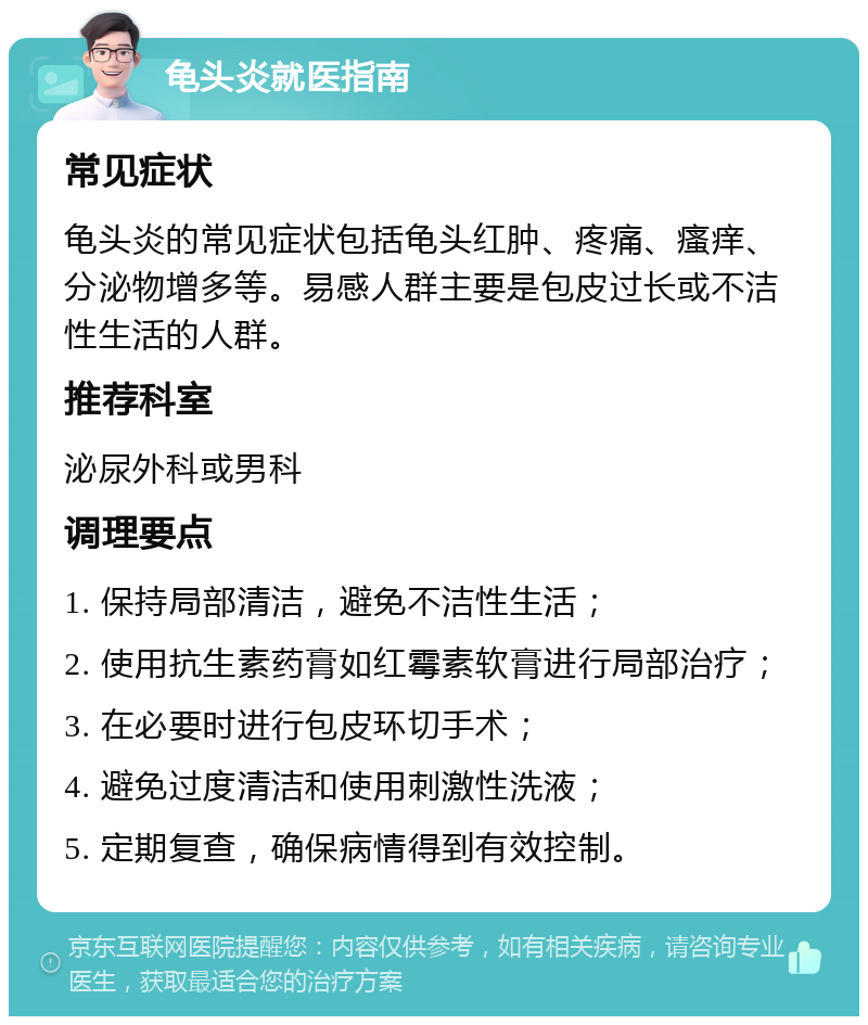 龟头炎就医指南 常见症状 龟头炎的常见症状包括龟头红肿、疼痛、瘙痒、分泌物增多等。易感人群主要是包皮过长或不洁性生活的人群。 推荐科室 泌尿外科或男科 调理要点 1. 保持局部清洁，避免不洁性生活； 2. 使用抗生素药膏如红霉素软膏进行局部治疗； 3. 在必要时进行包皮环切手术； 4. 避免过度清洁和使用刺激性洗液； 5. 定期复查，确保病情得到有效控制。