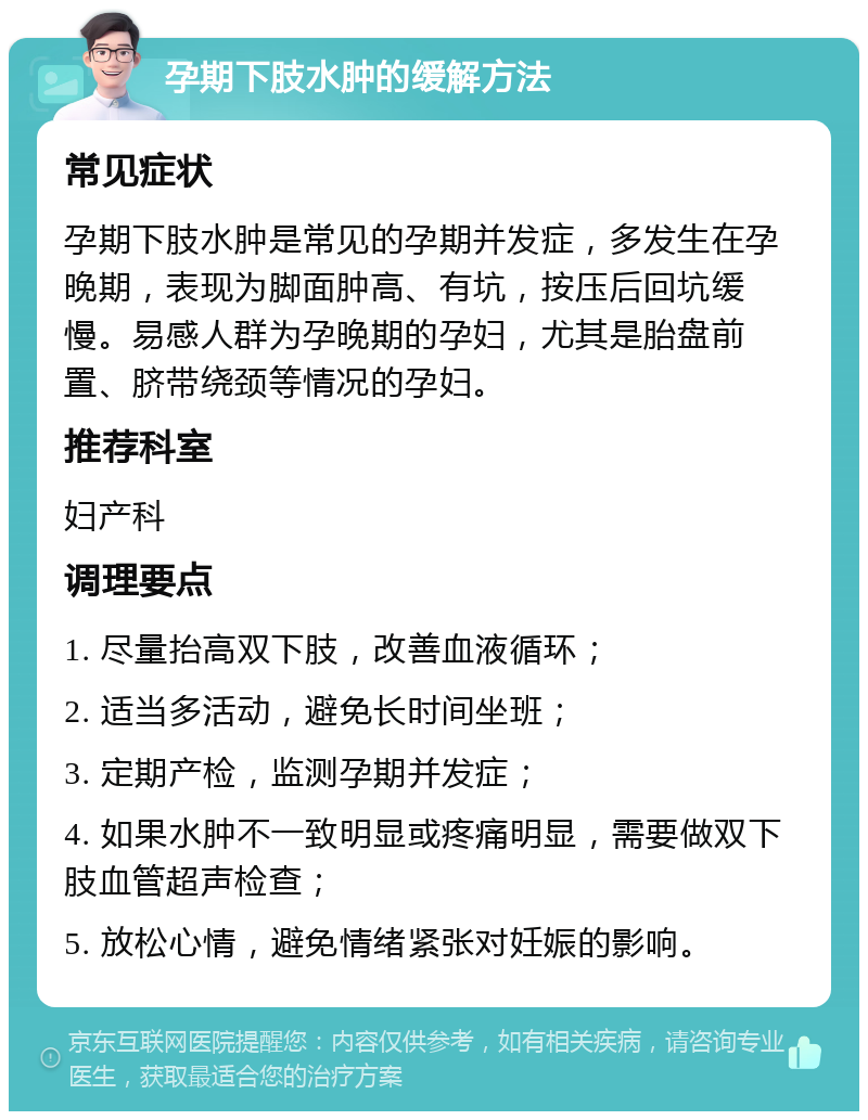 孕期下肢水肿的缓解方法 常见症状 孕期下肢水肿是常见的孕期并发症，多发生在孕晚期，表现为脚面肿高、有坑，按压后回坑缓慢。易感人群为孕晚期的孕妇，尤其是胎盘前置、脐带绕颈等情况的孕妇。 推荐科室 妇产科 调理要点 1. 尽量抬高双下肢，改善血液循环； 2. 适当多活动，避免长时间坐班； 3. 定期产检，监测孕期并发症； 4. 如果水肿不一致明显或疼痛明显，需要做双下肢血管超声检查； 5. 放松心情，避免情绪紧张对妊娠的影响。