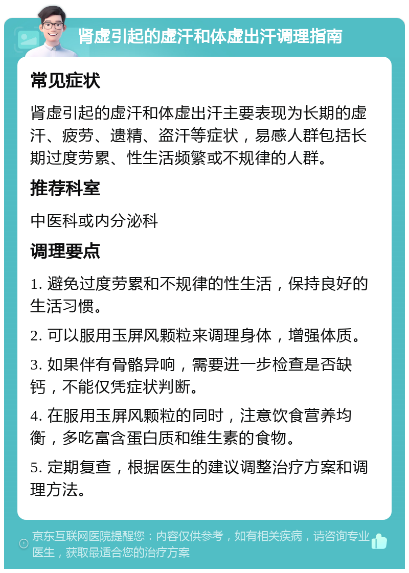 肾虚引起的虚汗和体虚出汗调理指南 常见症状 肾虚引起的虚汗和体虚出汗主要表现为长期的虚汗、疲劳、遗精、盗汗等症状，易感人群包括长期过度劳累、性生活频繁或不规律的人群。 推荐科室 中医科或内分泌科 调理要点 1. 避免过度劳累和不规律的性生活，保持良好的生活习惯。 2. 可以服用玉屏风颗粒来调理身体，增强体质。 3. 如果伴有骨骼异响，需要进一步检查是否缺钙，不能仅凭症状判断。 4. 在服用玉屏风颗粒的同时，注意饮食营养均衡，多吃富含蛋白质和维生素的食物。 5. 定期复查，根据医生的建议调整治疗方案和调理方法。