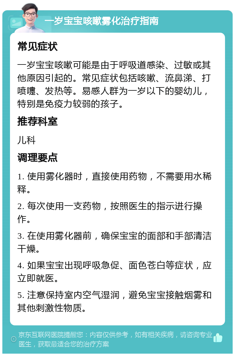 一岁宝宝咳嗽雾化治疗指南 常见症状 一岁宝宝咳嗽可能是由于呼吸道感染、过敏或其他原因引起的。常见症状包括咳嗽、流鼻涕、打喷嚏、发热等。易感人群为一岁以下的婴幼儿，特别是免疫力较弱的孩子。 推荐科室 儿科 调理要点 1. 使用雾化器时，直接使用药物，不需要用水稀释。 2. 每次使用一支药物，按照医生的指示进行操作。 3. 在使用雾化器前，确保宝宝的面部和手部清洁干燥。 4. 如果宝宝出现呼吸急促、面色苍白等症状，应立即就医。 5. 注意保持室内空气湿润，避免宝宝接触烟雾和其他刺激性物质。