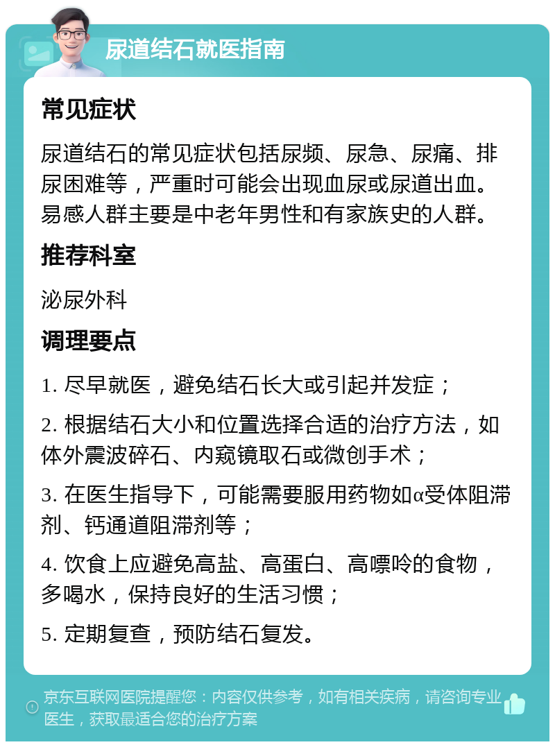 尿道结石就医指南 常见症状 尿道结石的常见症状包括尿频、尿急、尿痛、排尿困难等，严重时可能会出现血尿或尿道出血。易感人群主要是中老年男性和有家族史的人群。 推荐科室 泌尿外科 调理要点 1. 尽早就医，避免结石长大或引起并发症； 2. 根据结石大小和位置选择合适的治疗方法，如体外震波碎石、内窥镜取石或微创手术； 3. 在医生指导下，可能需要服用药物如α受体阻滞剂、钙通道阻滞剂等； 4. 饮食上应避免高盐、高蛋白、高嘌呤的食物，多喝水，保持良好的生活习惯； 5. 定期复查，预防结石复发。