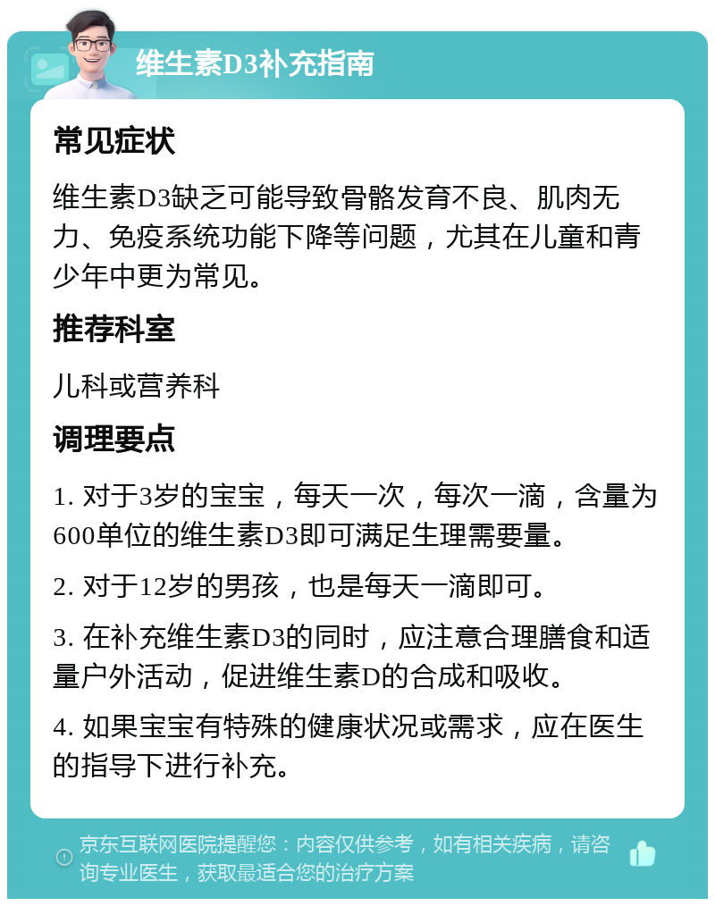 维生素D3补充指南 常见症状 维生素D3缺乏可能导致骨骼发育不良、肌肉无力、免疫系统功能下降等问题，尤其在儿童和青少年中更为常见。 推荐科室 儿科或营养科 调理要点 1. 对于3岁的宝宝，每天一次，每次一滴，含量为600单位的维生素D3即可满足生理需要量。 2. 对于12岁的男孩，也是每天一滴即可。 3. 在补充维生素D3的同时，应注意合理膳食和适量户外活动，促进维生素D的合成和吸收。 4. 如果宝宝有特殊的健康状况或需求，应在医生的指导下进行补充。