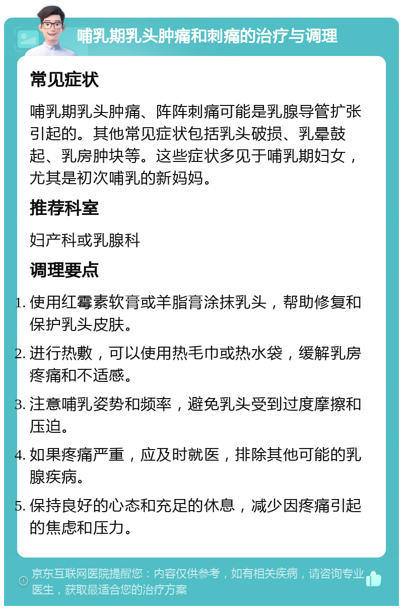 哺乳期乳头肿痛和刺痛的治疗与调理 常见症状 哺乳期乳头肿痛、阵阵刺痛可能是乳腺导管扩张引起的。其他常见症状包括乳头破损、乳晕鼓起、乳房肿块等。这些症状多见于哺乳期妇女，尤其是初次哺乳的新妈妈。 推荐科室 妇产科或乳腺科 调理要点 使用红霉素软膏或羊脂膏涂抹乳头，帮助修复和保护乳头皮肤。 进行热敷，可以使用热毛巾或热水袋，缓解乳房疼痛和不适感。 注意哺乳姿势和频率，避免乳头受到过度摩擦和压迫。 如果疼痛严重，应及时就医，排除其他可能的乳腺疾病。 保持良好的心态和充足的休息，减少因疼痛引起的焦虑和压力。