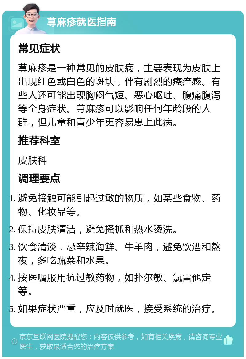 荨麻疹就医指南 常见症状 荨麻疹是一种常见的皮肤病，主要表现为皮肤上出现红色或白色的斑块，伴有剧烈的瘙痒感。有些人还可能出现胸闷气短、恶心呕吐、腹痛腹泻等全身症状。荨麻疹可以影响任何年龄段的人群，但儿童和青少年更容易患上此病。 推荐科室 皮肤科 调理要点 避免接触可能引起过敏的物质，如某些食物、药物、化妆品等。 保持皮肤清洁，避免搔抓和热水烫洗。 饮食清淡，忌辛辣海鲜、牛羊肉，避免饮酒和熬夜，多吃蔬菜和水果。 按医嘱服用抗过敏药物，如扑尔敏、氯雷他定等。 如果症状严重，应及时就医，接受系统的治疗。