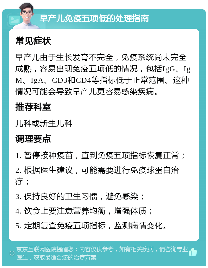 早产儿免疫五项低的处理指南 常见症状 早产儿由于生长发育不完全，免疫系统尚未完全成熟，容易出现免疫五项低的情况，包括IgG、IgM、IgA、CD3和CD4等指标低于正常范围。这种情况可能会导致早产儿更容易感染疾病。 推荐科室 儿科或新生儿科 调理要点 1. 暂停接种疫苗，直到免疫五项指标恢复正常； 2. 根据医生建议，可能需要进行免疫球蛋白治疗； 3. 保持良好的卫生习惯，避免感染； 4. 饮食上要注意营养均衡，增强体质； 5. 定期复查免疫五项指标，监测病情变化。