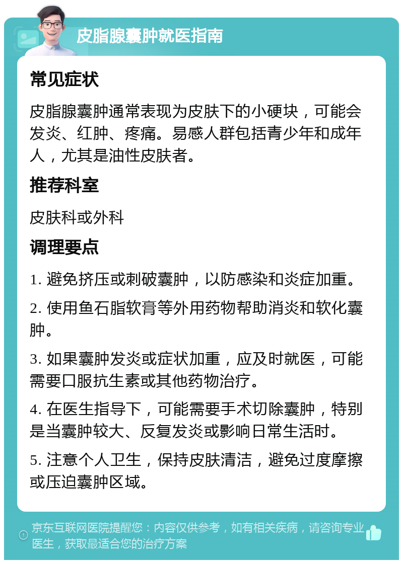 皮脂腺囊肿就医指南 常见症状 皮脂腺囊肿通常表现为皮肤下的小硬块，可能会发炎、红肿、疼痛。易感人群包括青少年和成年人，尤其是油性皮肤者。 推荐科室 皮肤科或外科 调理要点 1. 避免挤压或刺破囊肿，以防感染和炎症加重。 2. 使用鱼石脂软膏等外用药物帮助消炎和软化囊肿。 3. 如果囊肿发炎或症状加重，应及时就医，可能需要口服抗生素或其他药物治疗。 4. 在医生指导下，可能需要手术切除囊肿，特别是当囊肿较大、反复发炎或影响日常生活时。 5. 注意个人卫生，保持皮肤清洁，避免过度摩擦或压迫囊肿区域。