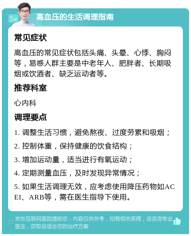 高血压的生活调理指南 常见症状 高血压的常见症状包括头痛、头晕、心悸、胸闷等，易感人群主要是中老年人、肥胖者、长期吸烟或饮酒者、缺乏运动者等。 推荐科室 心内科 调理要点 1. 调整生活习惯，避免熬夜、过度劳累和吸烟； 2. 控制体重，保持健康的饮食结构； 3. 增加运动量，适当进行有氧运动； 4. 定期测量血压，及时发现异常情况； 5. 如果生活调理无效，应考虑使用降压药物如ACEI、ARB等，需在医生指导下使用。