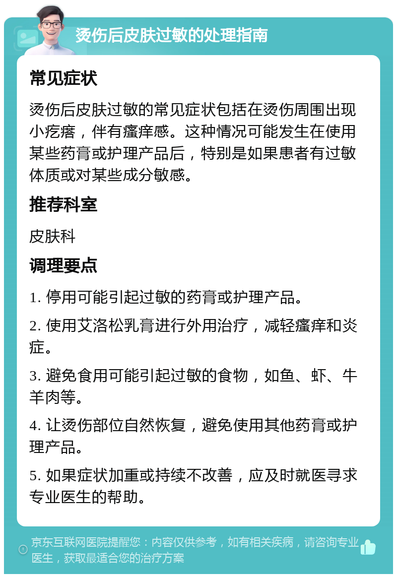 烫伤后皮肤过敏的处理指南 常见症状 烫伤后皮肤过敏的常见症状包括在烫伤周围出现小疙瘩，伴有瘙痒感。这种情况可能发生在使用某些药膏或护理产品后，特别是如果患者有过敏体质或对某些成分敏感。 推荐科室 皮肤科 调理要点 1. 停用可能引起过敏的药膏或护理产品。 2. 使用艾洛松乳膏进行外用治疗，减轻瘙痒和炎症。 3. 避免食用可能引起过敏的食物，如鱼、虾、牛羊肉等。 4. 让烫伤部位自然恢复，避免使用其他药膏或护理产品。 5. 如果症状加重或持续不改善，应及时就医寻求专业医生的帮助。