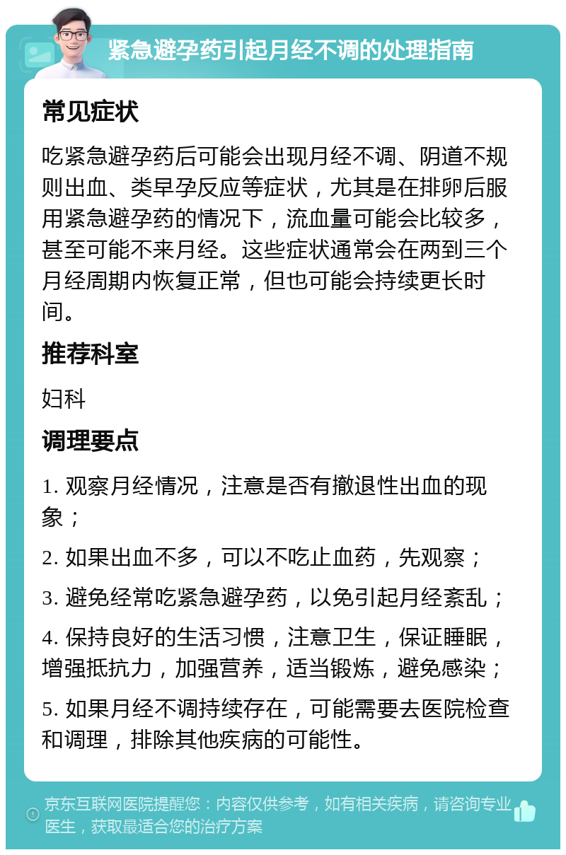 紧急避孕药引起月经不调的处理指南 常见症状 吃紧急避孕药后可能会出现月经不调、阴道不规则出血、类早孕反应等症状，尤其是在排卵后服用紧急避孕药的情况下，流血量可能会比较多，甚至可能不来月经。这些症状通常会在两到三个月经周期内恢复正常，但也可能会持续更长时间。 推荐科室 妇科 调理要点 1. 观察月经情况，注意是否有撤退性出血的现象； 2. 如果出血不多，可以不吃止血药，先观察； 3. 避免经常吃紧急避孕药，以免引起月经紊乱； 4. 保持良好的生活习惯，注意卫生，保证睡眠，增强抵抗力，加强营养，适当锻炼，避免感染； 5. 如果月经不调持续存在，可能需要去医院检查和调理，排除其他疾病的可能性。