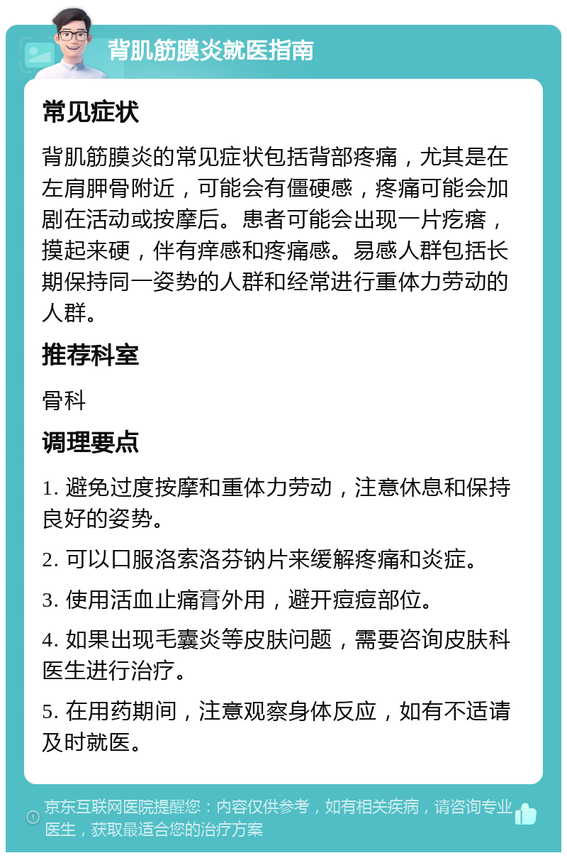 背肌筋膜炎就医指南 常见症状 背肌筋膜炎的常见症状包括背部疼痛，尤其是在左肩胛骨附近，可能会有僵硬感，疼痛可能会加剧在活动或按摩后。患者可能会出现一片疙瘩，摸起来硬，伴有痒感和疼痛感。易感人群包括长期保持同一姿势的人群和经常进行重体力劳动的人群。 推荐科室 骨科 调理要点 1. 避免过度按摩和重体力劳动，注意休息和保持良好的姿势。 2. 可以口服洛索洛芬钠片来缓解疼痛和炎症。 3. 使用活血止痛膏外用，避开痘痘部位。 4. 如果出现毛囊炎等皮肤问题，需要咨询皮肤科医生进行治疗。 5. 在用药期间，注意观察身体反应，如有不适请及时就医。