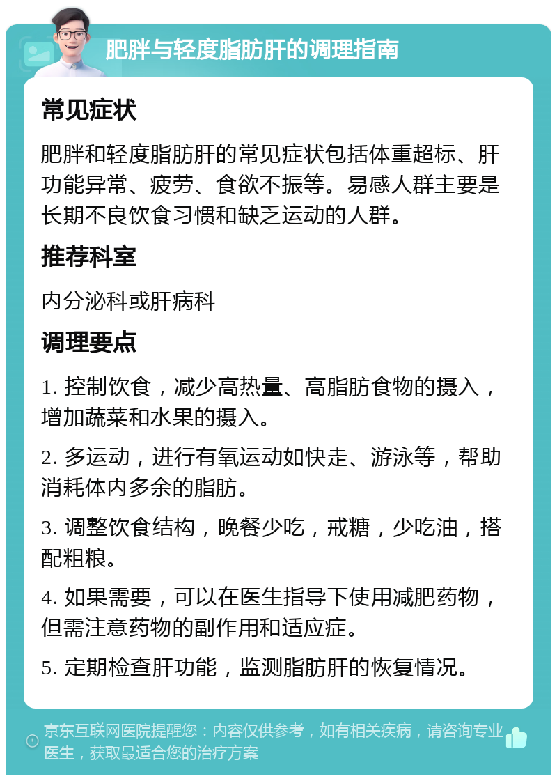 肥胖与轻度脂肪肝的调理指南 常见症状 肥胖和轻度脂肪肝的常见症状包括体重超标、肝功能异常、疲劳、食欲不振等。易感人群主要是长期不良饮食习惯和缺乏运动的人群。 推荐科室 内分泌科或肝病科 调理要点 1. 控制饮食，减少高热量、高脂肪食物的摄入，增加蔬菜和水果的摄入。 2. 多运动，进行有氧运动如快走、游泳等，帮助消耗体内多余的脂肪。 3. 调整饮食结构，晚餐少吃，戒糖，少吃油，搭配粗粮。 4. 如果需要，可以在医生指导下使用减肥药物，但需注意药物的副作用和适应症。 5. 定期检查肝功能，监测脂肪肝的恢复情况。