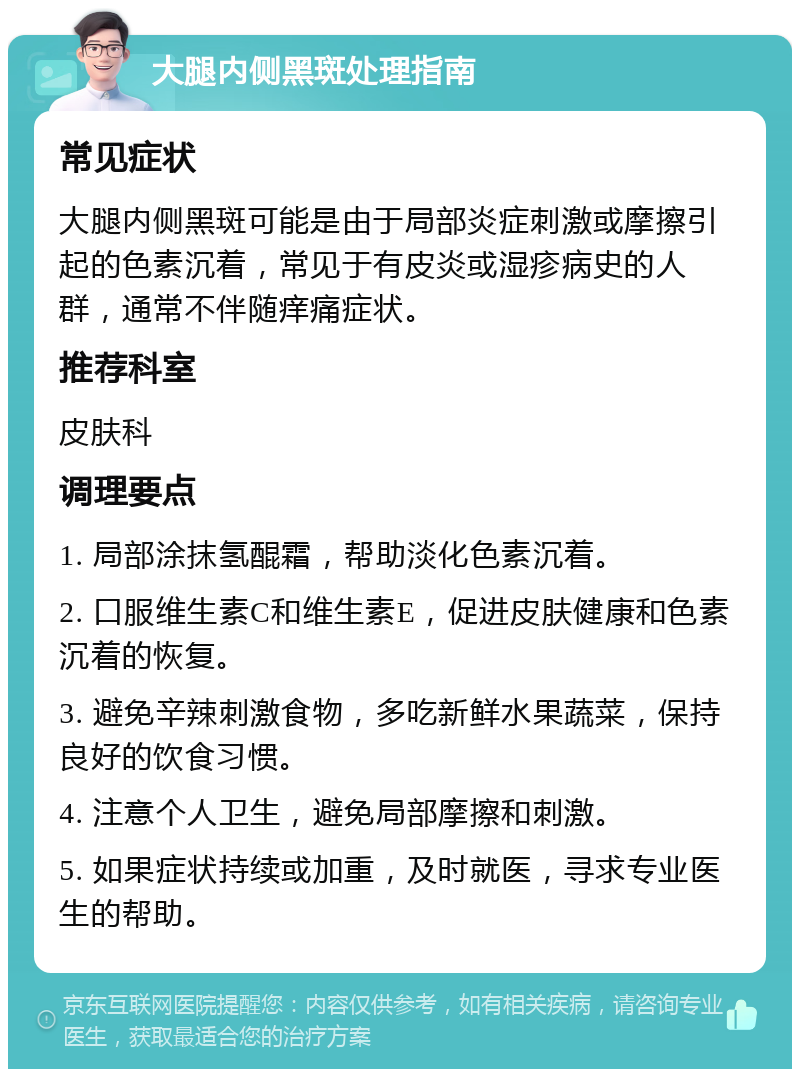 大腿内侧黑斑处理指南 常见症状 大腿内侧黑斑可能是由于局部炎症刺激或摩擦引起的色素沉着，常见于有皮炎或湿疹病史的人群，通常不伴随痒痛症状。 推荐科室 皮肤科 调理要点 1. 局部涂抹氢醌霜，帮助淡化色素沉着。 2. 口服维生素C和维生素E，促进皮肤健康和色素沉着的恢复。 3. 避免辛辣刺激食物，多吃新鲜水果蔬菜，保持良好的饮食习惯。 4. 注意个人卫生，避免局部摩擦和刺激。 5. 如果症状持续或加重，及时就医，寻求专业医生的帮助。