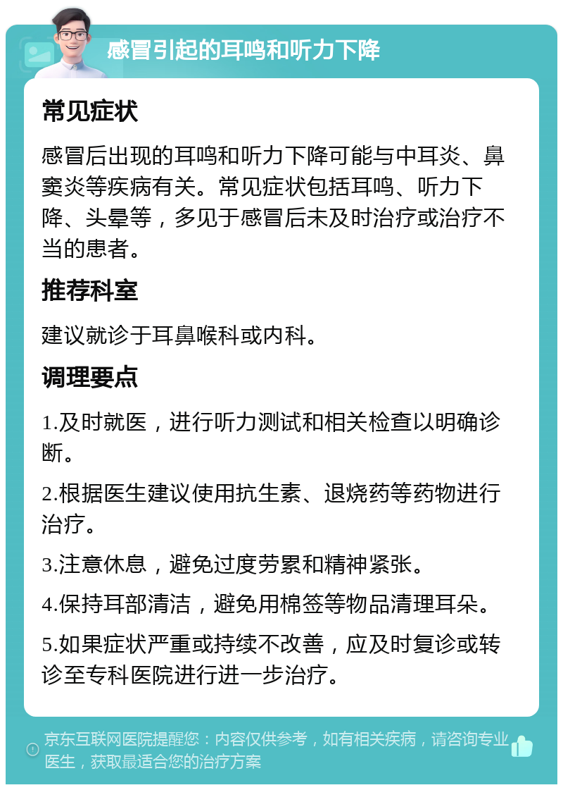 感冒引起的耳鸣和听力下降 常见症状 感冒后出现的耳鸣和听力下降可能与中耳炎、鼻窦炎等疾病有关。常见症状包括耳鸣、听力下降、头晕等，多见于感冒后未及时治疗或治疗不当的患者。 推荐科室 建议就诊于耳鼻喉科或内科。 调理要点 1.及时就医，进行听力测试和相关检查以明确诊断。 2.根据医生建议使用抗生素、退烧药等药物进行治疗。 3.注意休息，避免过度劳累和精神紧张。 4.保持耳部清洁，避免用棉签等物品清理耳朵。 5.如果症状严重或持续不改善，应及时复诊或转诊至专科医院进行进一步治疗。