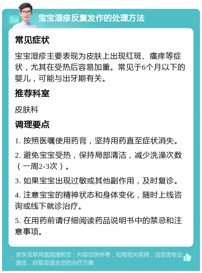 宝宝湿疹反复发作的处理方法 常见症状 宝宝湿疹主要表现为皮肤上出现红斑、瘙痒等症状，尤其在受热后容易加重。常见于6个月以下的婴儿，可能与出牙期有关。 推荐科室 皮肤科 调理要点 1. 按照医嘱使用药膏，坚持用药直至症状消失。 2. 避免宝宝受热，保持局部清洁，减少洗澡次数（一周2-3次）。 3. 如果宝宝出现过敏或其他副作用，及时复诊。 4. 注意宝宝的精神状态和身体变化，随时上线咨询或线下就诊治疗。 5. 在用药前请仔细阅读药品说明书中的禁忌和注意事项。