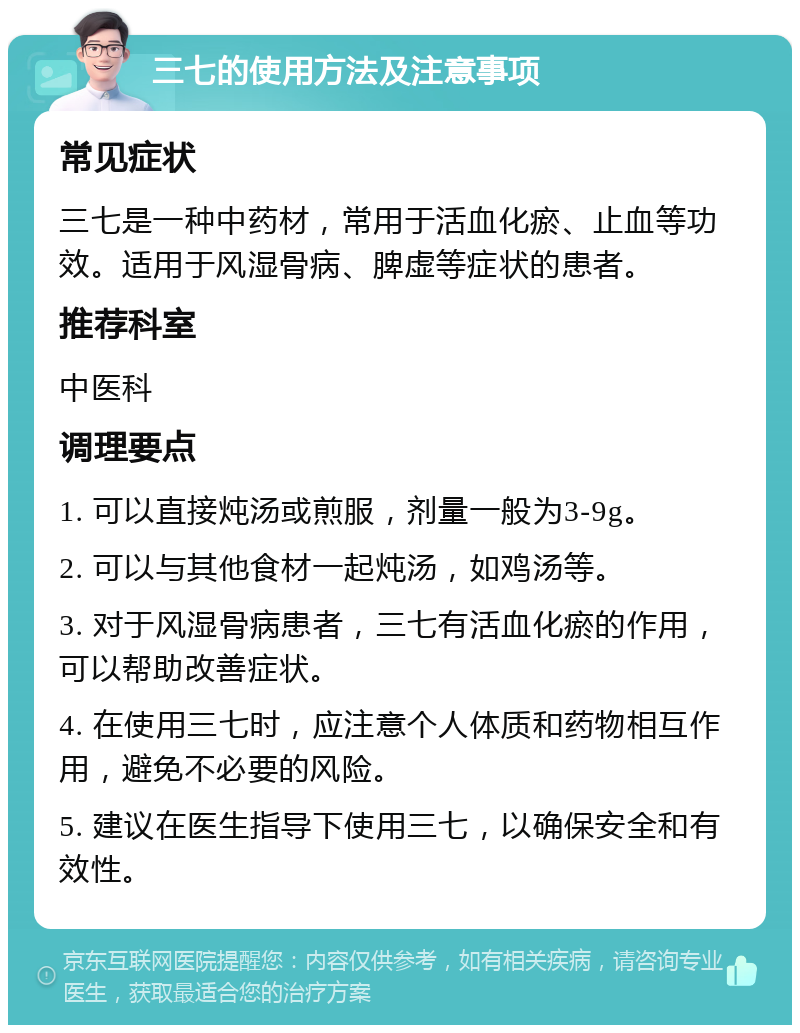 三七的使用方法及注意事项 常见症状 三七是一种中药材，常用于活血化瘀、止血等功效。适用于风湿骨病、脾虚等症状的患者。 推荐科室 中医科 调理要点 1. 可以直接炖汤或煎服，剂量一般为3-9g。 2. 可以与其他食材一起炖汤，如鸡汤等。 3. 对于风湿骨病患者，三七有活血化瘀的作用，可以帮助改善症状。 4. 在使用三七时，应注意个人体质和药物相互作用，避免不必要的风险。 5. 建议在医生指导下使用三七，以确保安全和有效性。