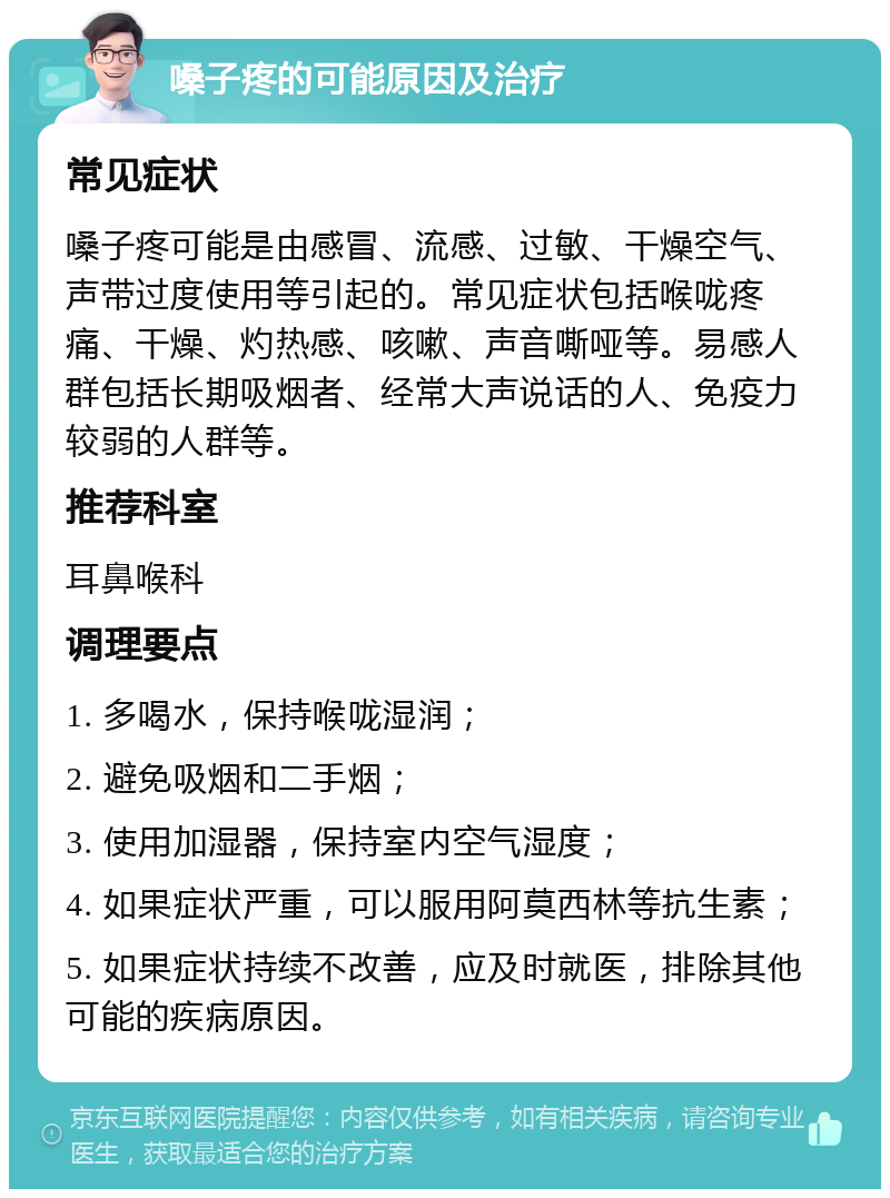 嗓子疼的可能原因及治疗 常见症状 嗓子疼可能是由感冒、流感、过敏、干燥空气、声带过度使用等引起的。常见症状包括喉咙疼痛、干燥、灼热感、咳嗽、声音嘶哑等。易感人群包括长期吸烟者、经常大声说话的人、免疫力较弱的人群等。 推荐科室 耳鼻喉科 调理要点 1. 多喝水，保持喉咙湿润； 2. 避免吸烟和二手烟； 3. 使用加湿器，保持室内空气湿度； 4. 如果症状严重，可以服用阿莫西林等抗生素； 5. 如果症状持续不改善，应及时就医，排除其他可能的疾病原因。