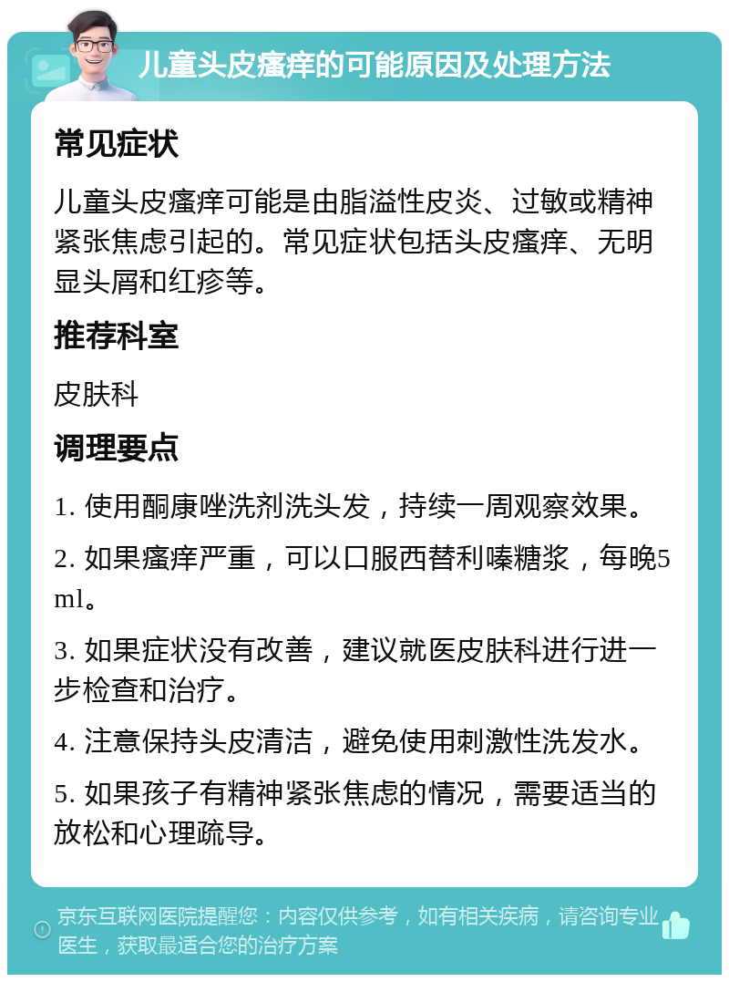 儿童头皮瘙痒的可能原因及处理方法 常见症状 儿童头皮瘙痒可能是由脂溢性皮炎、过敏或精神紧张焦虑引起的。常见症状包括头皮瘙痒、无明显头屑和红疹等。 推荐科室 皮肤科 调理要点 1. 使用酮康唑洗剂洗头发，持续一周观察效果。 2. 如果瘙痒严重，可以口服西替利嗪糖浆，每晚5ml。 3. 如果症状没有改善，建议就医皮肤科进行进一步检查和治疗。 4. 注意保持头皮清洁，避免使用刺激性洗发水。 5. 如果孩子有精神紧张焦虑的情况，需要适当的放松和心理疏导。