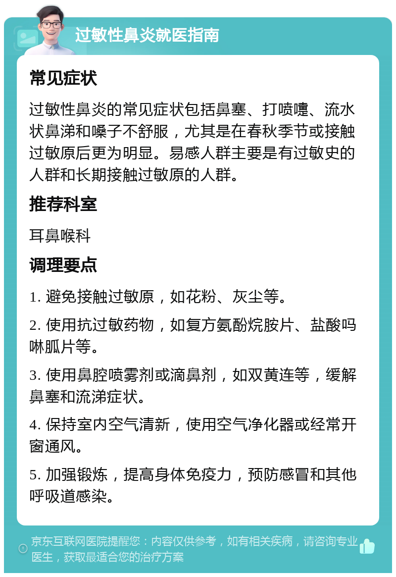 过敏性鼻炎就医指南 常见症状 过敏性鼻炎的常见症状包括鼻塞、打喷嚏、流水状鼻涕和嗓子不舒服，尤其是在春秋季节或接触过敏原后更为明显。易感人群主要是有过敏史的人群和长期接触过敏原的人群。 推荐科室 耳鼻喉科 调理要点 1. 避免接触过敏原，如花粉、灰尘等。 2. 使用抗过敏药物，如复方氨酚烷胺片、盐酸吗啉胍片等。 3. 使用鼻腔喷雾剂或滴鼻剂，如双黄连等，缓解鼻塞和流涕症状。 4. 保持室内空气清新，使用空气净化器或经常开窗通风。 5. 加强锻炼，提高身体免疫力，预防感冒和其他呼吸道感染。