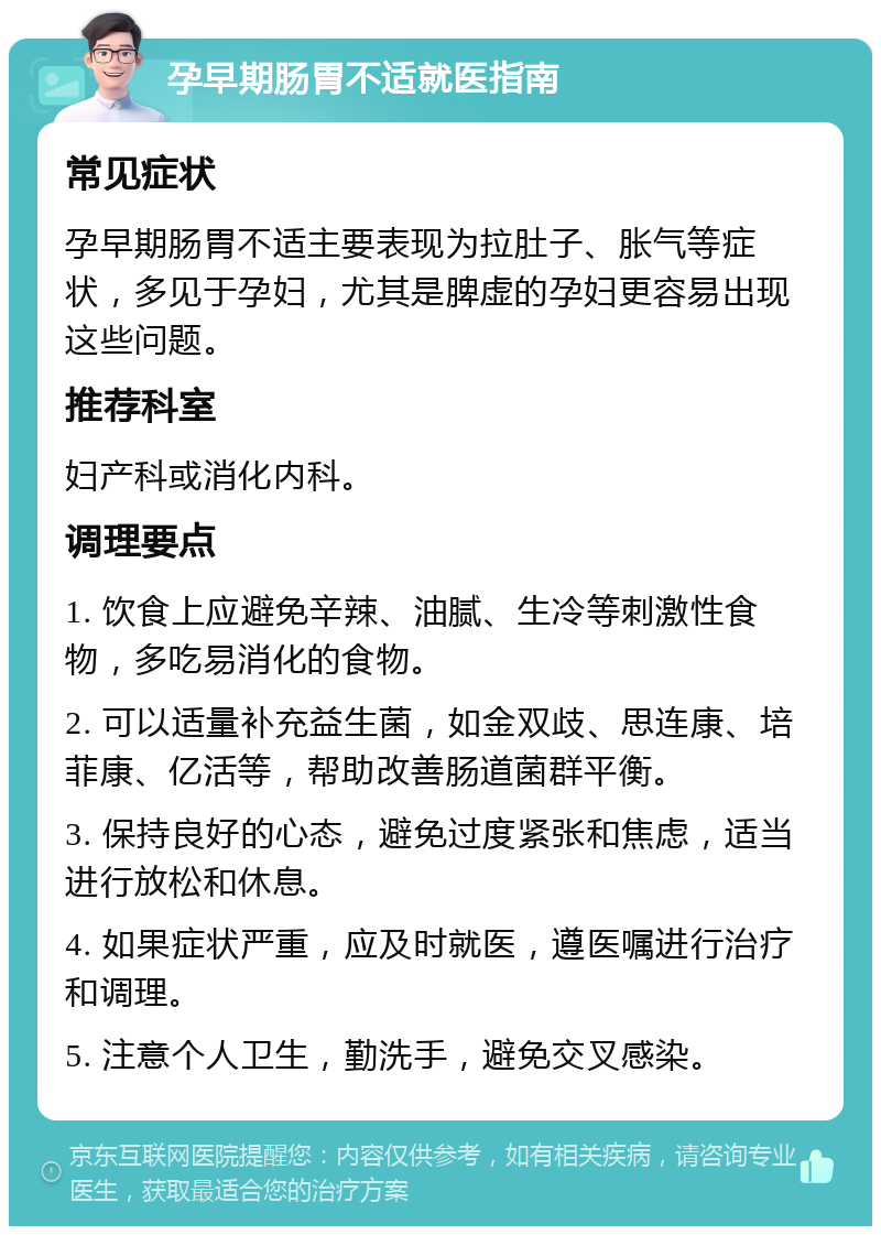 孕早期肠胃不适就医指南 常见症状 孕早期肠胃不适主要表现为拉肚子、胀气等症状，多见于孕妇，尤其是脾虚的孕妇更容易出现这些问题。 推荐科室 妇产科或消化内科。 调理要点 1. 饮食上应避免辛辣、油腻、生冷等刺激性食物，多吃易消化的食物。 2. 可以适量补充益生菌，如金双歧、思连康、培菲康、亿活等，帮助改善肠道菌群平衡。 3. 保持良好的心态，避免过度紧张和焦虑，适当进行放松和休息。 4. 如果症状严重，应及时就医，遵医嘱进行治疗和调理。 5. 注意个人卫生，勤洗手，避免交叉感染。