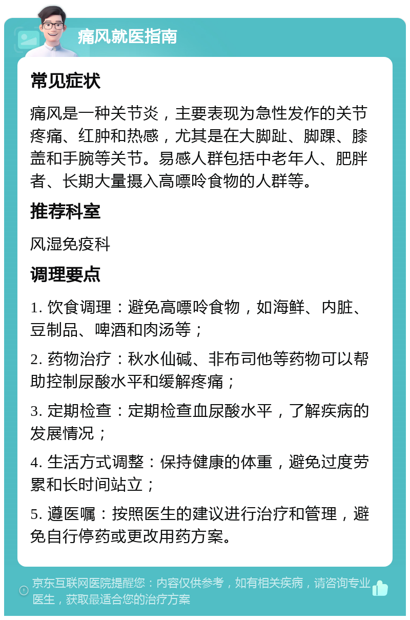 痛风就医指南 常见症状 痛风是一种关节炎，主要表现为急性发作的关节疼痛、红肿和热感，尤其是在大脚趾、脚踝、膝盖和手腕等关节。易感人群包括中老年人、肥胖者、长期大量摄入高嘌呤食物的人群等。 推荐科室 风湿免疫科 调理要点 1. 饮食调理：避免高嘌呤食物，如海鲜、内脏、豆制品、啤酒和肉汤等； 2. 药物治疗：秋水仙碱、非布司他等药物可以帮助控制尿酸水平和缓解疼痛； 3. 定期检查：定期检查血尿酸水平，了解疾病的发展情况； 4. 生活方式调整：保持健康的体重，避免过度劳累和长时间站立； 5. 遵医嘱：按照医生的建议进行治疗和管理，避免自行停药或更改用药方案。