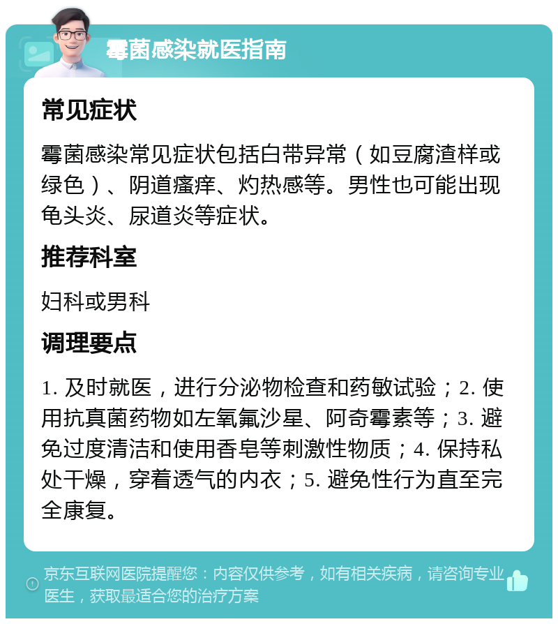 霉菌感染就医指南 常见症状 霉菌感染常见症状包括白带异常（如豆腐渣样或绿色）、阴道瘙痒、灼热感等。男性也可能出现龟头炎、尿道炎等症状。 推荐科室 妇科或男科 调理要点 1. 及时就医，进行分泌物检查和药敏试验；2. 使用抗真菌药物如左氧氟沙星、阿奇霉素等；3. 避免过度清洁和使用香皂等刺激性物质；4. 保持私处干燥，穿着透气的内衣；5. 避免性行为直至完全康复。