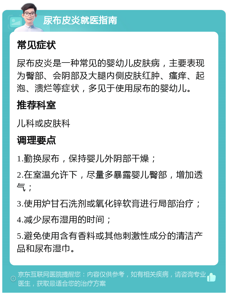 尿布皮炎就医指南 常见症状 尿布皮炎是一种常见的婴幼儿皮肤病，主要表现为臀部、会阴部及大腿内侧皮肤红肿、瘙痒、起泡、溃烂等症状，多见于使用尿布的婴幼儿。 推荐科室 儿科或皮肤科 调理要点 1.勤换尿布，保持婴儿外阴部干燥； 2.在室温允许下，尽量多暴露婴儿臀部，增加透气； 3.使用炉甘石洗剂或氧化锌软膏进行局部治疗； 4.减少尿布湿用的时间； 5.避免使用含有香料或其他刺激性成分的清洁产品和尿布湿巾。