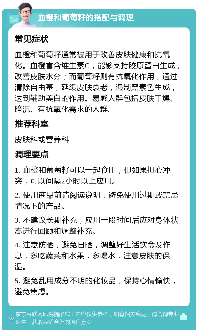 血橙和葡萄籽的搭配与调理 常见症状 血橙和葡萄籽通常被用于改善皮肤健康和抗氧化。血橙富含维生素C，能够支持胶原蛋白生成，改善皮肤水分；而葡萄籽则有抗氧化作用，通过清除自由基，延缓皮肤衰老，遏制黑素色生成，达到辅助美白的作用。易感人群包括皮肤干燥、暗沉、有抗氧化需求的人群。 推荐科室 皮肤科或营养科 调理要点 1. 血橙和葡萄籽可以一起食用，但如果担心冲突，可以间隔2小时以上应用。 2. 使用商品前请阅读说明，避免使用过期或禁忌情况下的产品。 3. 不建议长期补充，应用一段时间后应对身体状态进行回顾和调整补充。 4. 注意防晒，避免日晒，调整好生活饮食及作息，多吃蔬菜和水果，多喝水，注意皮肤的保湿。 5. 避免乱用成分不明的化妆品，保持心情愉快，避免焦虑。