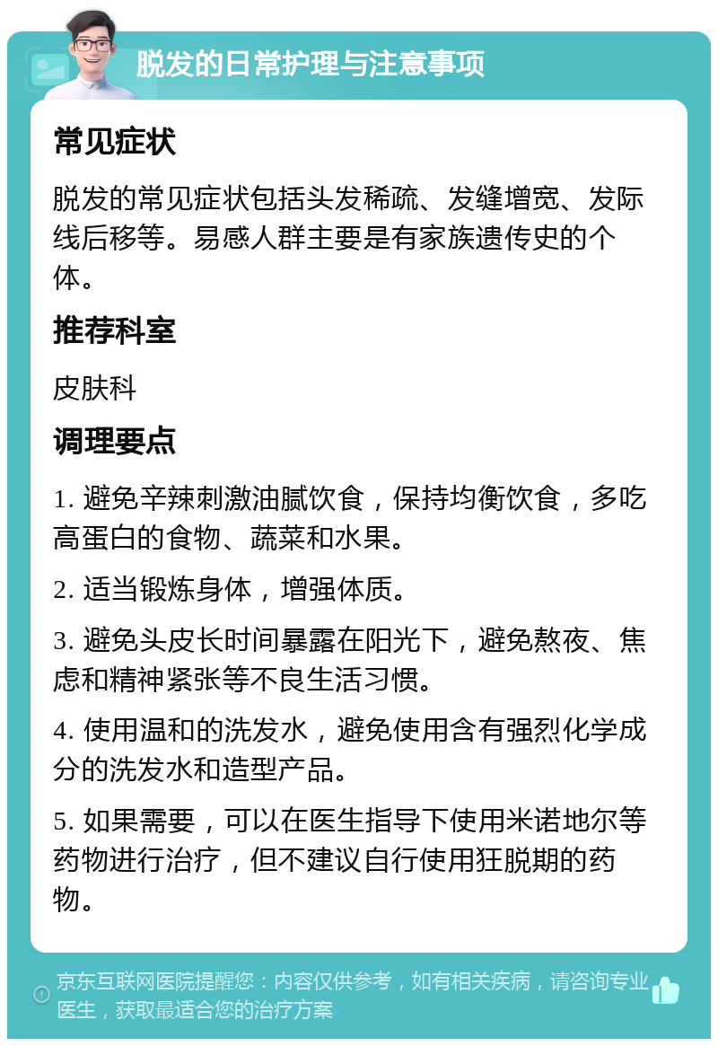 脱发的日常护理与注意事项 常见症状 脱发的常见症状包括头发稀疏、发缝增宽、发际线后移等。易感人群主要是有家族遗传史的个体。 推荐科室 皮肤科 调理要点 1. 避免辛辣刺激油腻饮食，保持均衡饮食，多吃高蛋白的食物、蔬菜和水果。 2. 适当锻炼身体，增强体质。 3. 避免头皮长时间暴露在阳光下，避免熬夜、焦虑和精神紧张等不良生活习惯。 4. 使用温和的洗发水，避免使用含有强烈化学成分的洗发水和造型产品。 5. 如果需要，可以在医生指导下使用米诺地尔等药物进行治疗，但不建议自行使用狂脱期的药物。