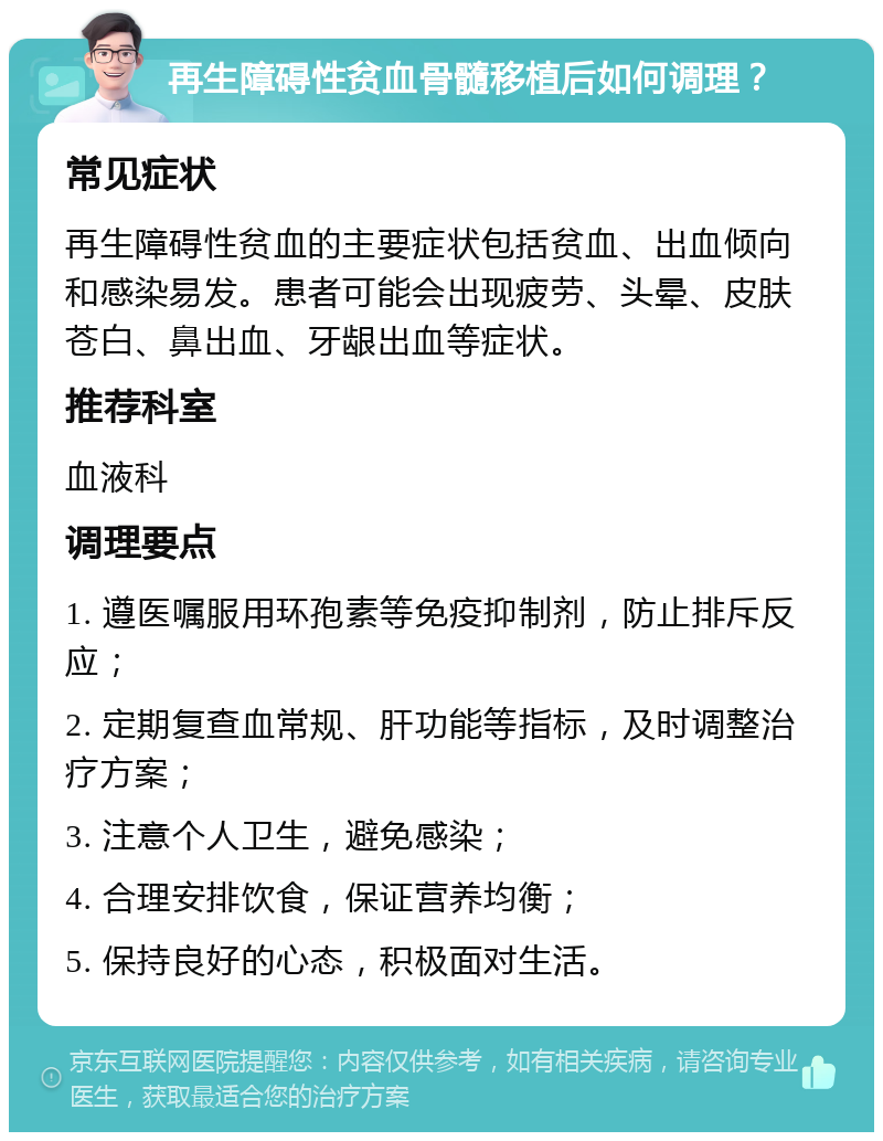 再生障碍性贫血骨髓移植后如何调理？ 常见症状 再生障碍性贫血的主要症状包括贫血、出血倾向和感染易发。患者可能会出现疲劳、头晕、皮肤苍白、鼻出血、牙龈出血等症状。 推荐科室 血液科 调理要点 1. 遵医嘱服用环孢素等免疫抑制剂，防止排斥反应； 2. 定期复查血常规、肝功能等指标，及时调整治疗方案； 3. 注意个人卫生，避免感染； 4. 合理安排饮食，保证营养均衡； 5. 保持良好的心态，积极面对生活。