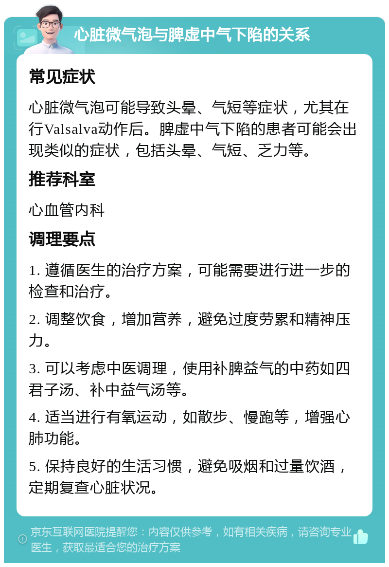 心脏微气泡与脾虚中气下陷的关系 常见症状 心脏微气泡可能导致头晕、气短等症状，尤其在行Valsalva动作后。脾虚中气下陷的患者可能会出现类似的症状，包括头晕、气短、乏力等。 推荐科室 心血管内科 调理要点 1. 遵循医生的治疗方案，可能需要进行进一步的检查和治疗。 2. 调整饮食，增加营养，避免过度劳累和精神压力。 3. 可以考虑中医调理，使用补脾益气的中药如四君子汤、补中益气汤等。 4. 适当进行有氧运动，如散步、慢跑等，增强心肺功能。 5. 保持良好的生活习惯，避免吸烟和过量饮酒，定期复查心脏状况。