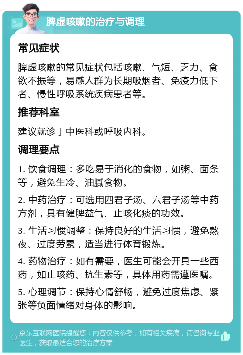 脾虚咳嗽的治疗与调理 常见症状 脾虚咳嗽的常见症状包括咳嗽、气短、乏力、食欲不振等，易感人群为长期吸烟者、免疫力低下者、慢性呼吸系统疾病患者等。 推荐科室 建议就诊于中医科或呼吸内科。 调理要点 1. 饮食调理：多吃易于消化的食物，如粥、面条等，避免生冷、油腻食物。 2. 中药治疗：可选用四君子汤、六君子汤等中药方剂，具有健脾益气、止咳化痰的功效。 3. 生活习惯调整：保持良好的生活习惯，避免熬夜、过度劳累，适当进行体育锻炼。 4. 药物治疗：如有需要，医生可能会开具一些西药，如止咳药、抗生素等，具体用药需遵医嘱。 5. 心理调节：保持心情舒畅，避免过度焦虑、紧张等负面情绪对身体的影响。