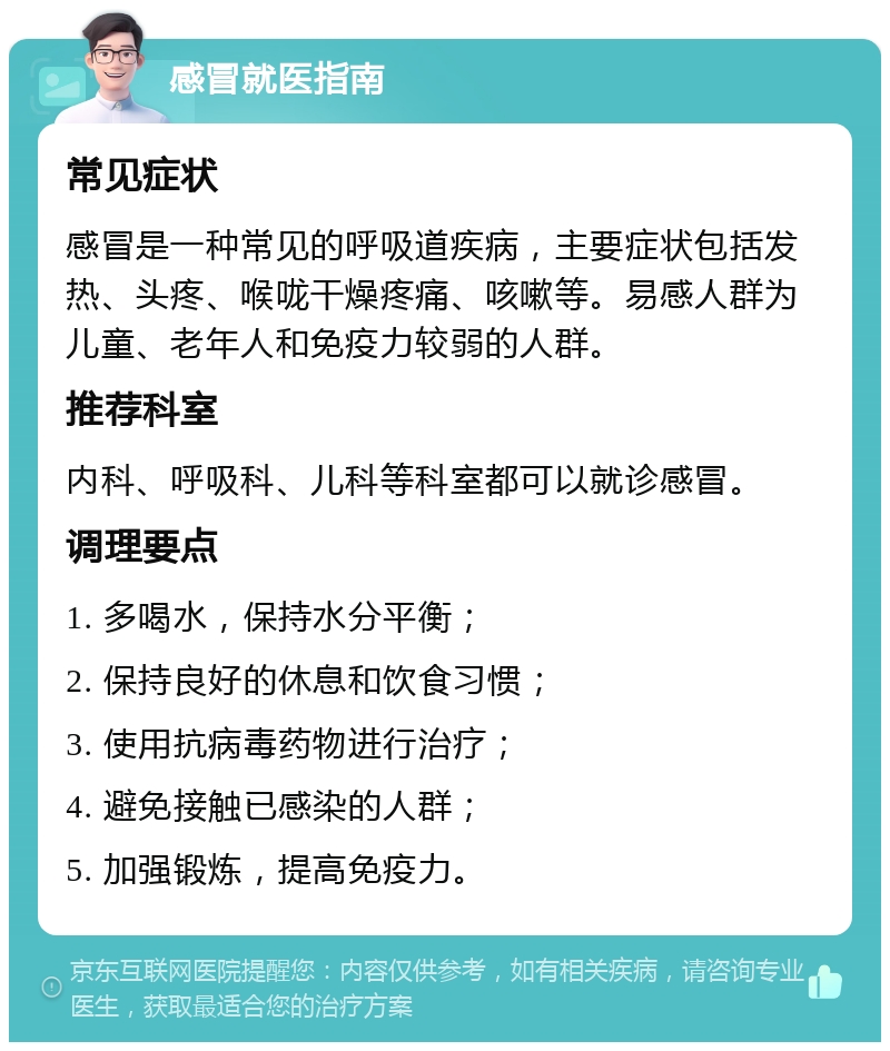 感冒就医指南 常见症状 感冒是一种常见的呼吸道疾病，主要症状包括发热、头疼、喉咙干燥疼痛、咳嗽等。易感人群为儿童、老年人和免疫力较弱的人群。 推荐科室 内科、呼吸科、儿科等科室都可以就诊感冒。 调理要点 1. 多喝水，保持水分平衡； 2. 保持良好的休息和饮食习惯； 3. 使用抗病毒药物进行治疗； 4. 避免接触已感染的人群； 5. 加强锻炼，提高免疫力。