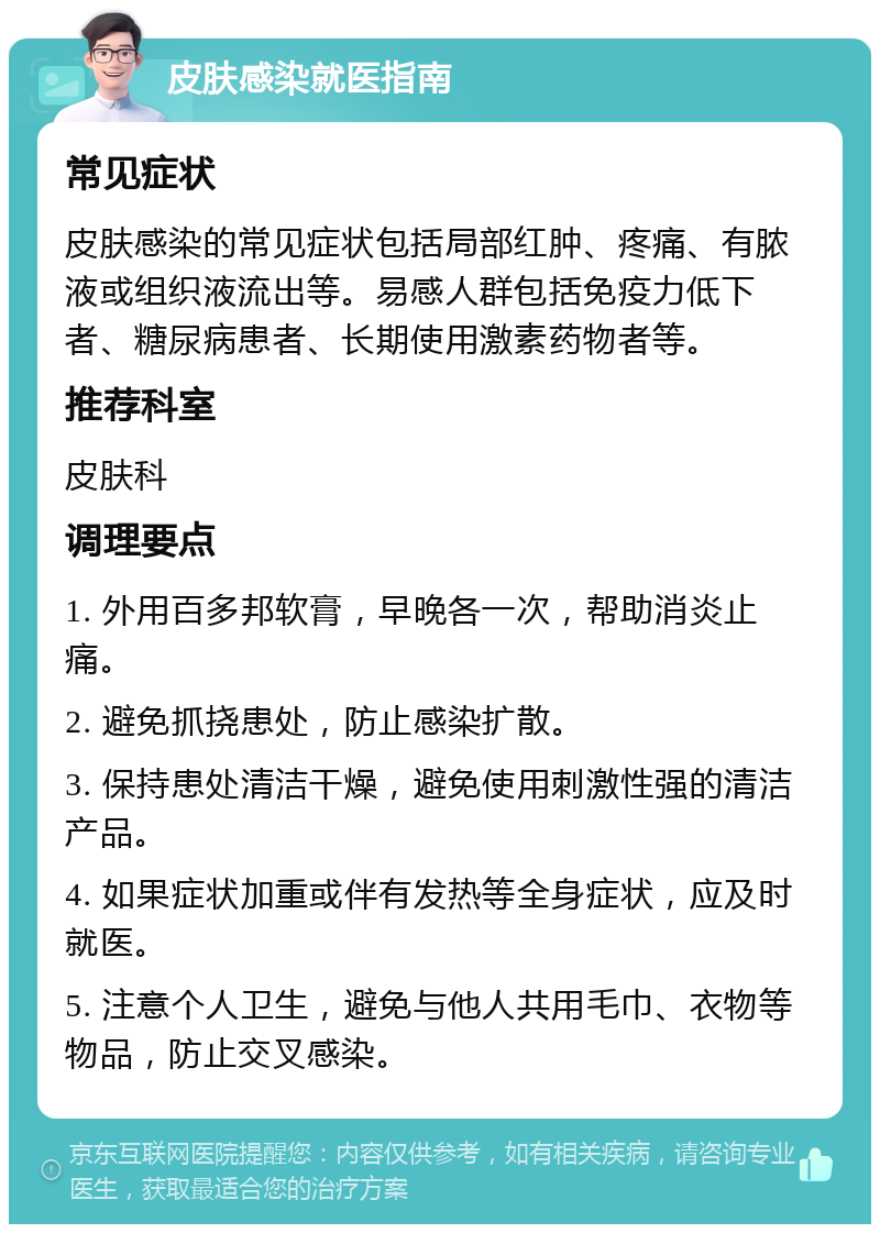 皮肤感染就医指南 常见症状 皮肤感染的常见症状包括局部红肿、疼痛、有脓液或组织液流出等。易感人群包括免疫力低下者、糖尿病患者、长期使用激素药物者等。 推荐科室 皮肤科 调理要点 1. 外用百多邦软膏，早晚各一次，帮助消炎止痛。 2. 避免抓挠患处，防止感染扩散。 3. 保持患处清洁干燥，避免使用刺激性强的清洁产品。 4. 如果症状加重或伴有发热等全身症状，应及时就医。 5. 注意个人卫生，避免与他人共用毛巾、衣物等物品，防止交叉感染。