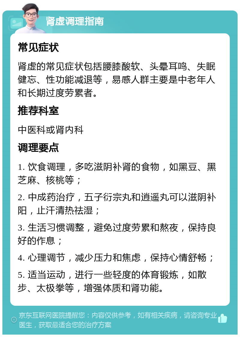 肾虚调理指南 常见症状 肾虚的常见症状包括腰膝酸软、头晕耳鸣、失眠健忘、性功能减退等，易感人群主要是中老年人和长期过度劳累者。 推荐科室 中医科或肾内科 调理要点 1. 饮食调理，多吃滋阴补肾的食物，如黑豆、黑芝麻、核桃等； 2. 中成药治疗，五子衍宗丸和逍遥丸可以滋阴补阳，止汗清热祛湿； 3. 生活习惯调整，避免过度劳累和熬夜，保持良好的作息； 4. 心理调节，减少压力和焦虑，保持心情舒畅； 5. 适当运动，进行一些轻度的体育锻炼，如散步、太极拳等，增强体质和肾功能。