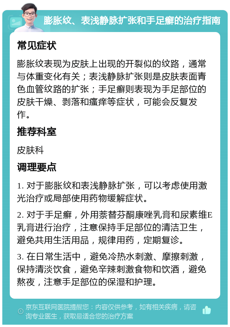 膨胀纹、表浅静脉扩张和手足癣的治疗指南 常见症状 膨胀纹表现为皮肤上出现的开裂似的纹路，通常与体重变化有关；表浅静脉扩张则是皮肤表面青色血管纹路的扩张；手足癣则表现为手足部位的皮肤干燥、剥落和瘙痒等症状，可能会反复发作。 推荐科室 皮肤科 调理要点 1. 对于膨胀纹和表浅静脉扩张，可以考虑使用激光治疗或局部使用药物缓解症状。 2. 对于手足癣，外用萘替芬酮康唑乳膏和尿素维E乳膏进行治疗，注意保持手足部位的清洁卫生，避免共用生活用品，规律用药，定期复诊。 3. 在日常生活中，避免冷热水刺激、摩擦刺激，保持清淡饮食，避免辛辣刺激食物和饮酒，避免熬夜，注意手足部位的保湿和护理。