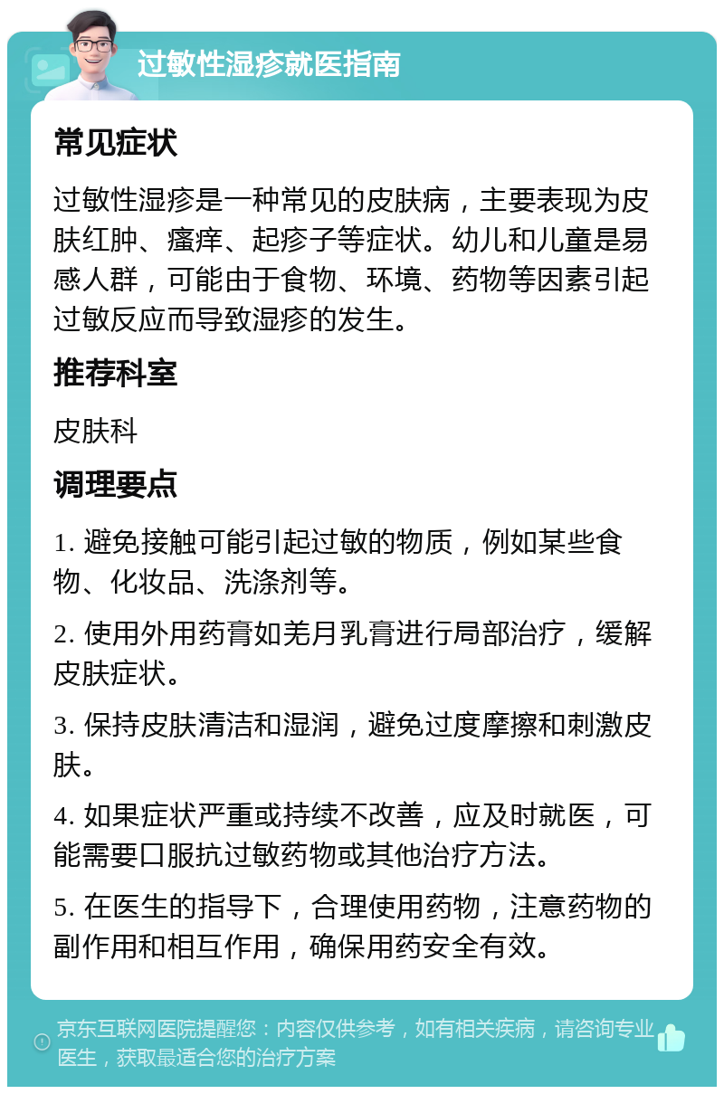 过敏性湿疹就医指南 常见症状 过敏性湿疹是一种常见的皮肤病，主要表现为皮肤红肿、瘙痒、起疹子等症状。幼儿和儿童是易感人群，可能由于食物、环境、药物等因素引起过敏反应而导致湿疹的发生。 推荐科室 皮肤科 调理要点 1. 避免接触可能引起过敏的物质，例如某些食物、化妆品、洗涤剂等。 2. 使用外用药膏如羌月乳膏进行局部治疗，缓解皮肤症状。 3. 保持皮肤清洁和湿润，避免过度摩擦和刺激皮肤。 4. 如果症状严重或持续不改善，应及时就医，可能需要口服抗过敏药物或其他治疗方法。 5. 在医生的指导下，合理使用药物，注意药物的副作用和相互作用，确保用药安全有效。