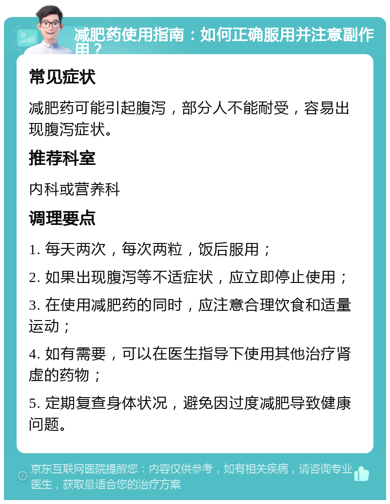 减肥药使用指南：如何正确服用并注意副作用？ 常见症状 减肥药可能引起腹泻，部分人不能耐受，容易出现腹泻症状。 推荐科室 内科或营养科 调理要点 1. 每天两次，每次两粒，饭后服用； 2. 如果出现腹泻等不适症状，应立即停止使用； 3. 在使用减肥药的同时，应注意合理饮食和适量运动； 4. 如有需要，可以在医生指导下使用其他治疗肾虚的药物； 5. 定期复查身体状况，避免因过度减肥导致健康问题。