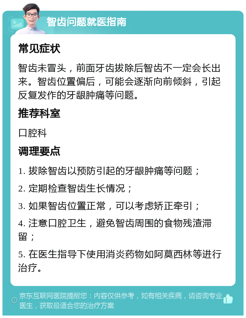 智齿问题就医指南 常见症状 智齿未冒头，前面牙齿拔除后智齿不一定会长出来。智齿位置偏后，可能会逐渐向前倾斜，引起反复发作的牙龈肿痛等问题。 推荐科室 口腔科 调理要点 1. 拔除智齿以预防引起的牙龈肿痛等问题； 2. 定期检查智齿生长情况； 3. 如果智齿位置正常，可以考虑矫正牵引； 4. 注意口腔卫生，避免智齿周围的食物残渣滞留； 5. 在医生指导下使用消炎药物如阿莫西林等进行治疗。