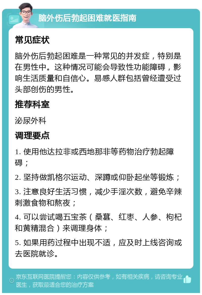 脑外伤后勃起困难就医指南 常见症状 脑外伤后勃起困难是一种常见的并发症，特别是在男性中。这种情况可能会导致性功能障碍，影响生活质量和自信心。易感人群包括曾经遭受过头部创伤的男性。 推荐科室 泌尿外科 调理要点 1. 使用他达拉非或西地那非等药物治疗勃起障碍； 2. 坚持做凯格尔运动、深蹲或仰卧起坐等锻炼； 3. 注意良好生活习惯，减少手淫次数，避免辛辣刺激食物和熬夜； 4. 可以尝试喝五宝茶（桑葚、红枣、人参、枸杞和黄精混合）来调理身体； 5. 如果用药过程中出现不适，应及时上线咨询或去医院就诊。