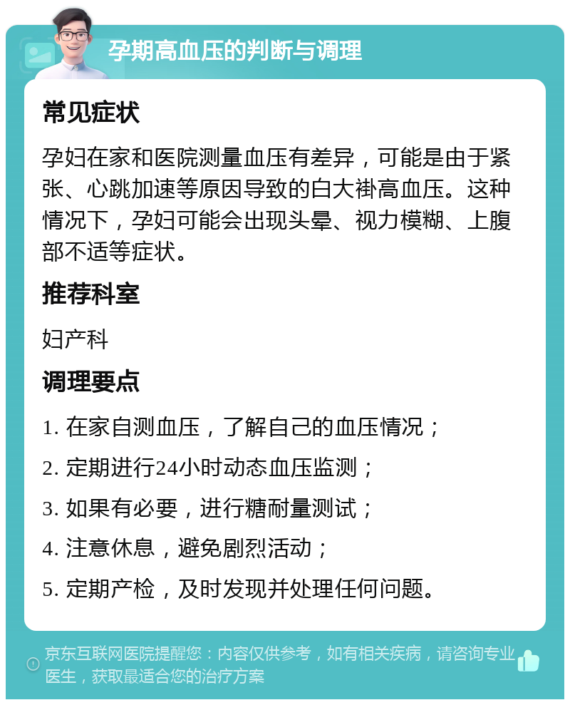 孕期高血压的判断与调理 常见症状 孕妇在家和医院测量血压有差异，可能是由于紧张、心跳加速等原因导致的白大褂高血压。这种情况下，孕妇可能会出现头晕、视力模糊、上腹部不适等症状。 推荐科室 妇产科 调理要点 1. 在家自测血压，了解自己的血压情况； 2. 定期进行24小时动态血压监测； 3. 如果有必要，进行糖耐量测试； 4. 注意休息，避免剧烈活动； 5. 定期产检，及时发现并处理任何问题。