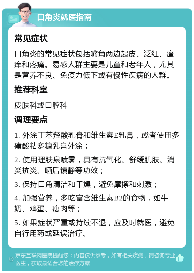 口角炎就医指南 常见症状 口角炎的常见症状包括嘴角两边起皮、泛红、瘙痒和疼痛。易感人群主要是儿童和老年人，尤其是营养不良、免疫力低下或有慢性疾病的人群。 推荐科室 皮肤科或口腔科 调理要点 1. 外涂丁苯羟酸乳膏和维生素E乳膏，或者使用多磺酸粘多糖乳膏外涂； 2. 使用理肤泉喷雾，具有抗氧化、舒缓肌肤、消炎抗炎、晒后镇静等功效； 3. 保持口角清洁和干燥，避免摩擦和刺激； 4. 加强营养，多吃富含维生素B2的食物，如牛奶、鸡蛋、瘦肉等； 5. 如果症状严重或持续不退，应及时就医，避免自行用药或延误治疗。