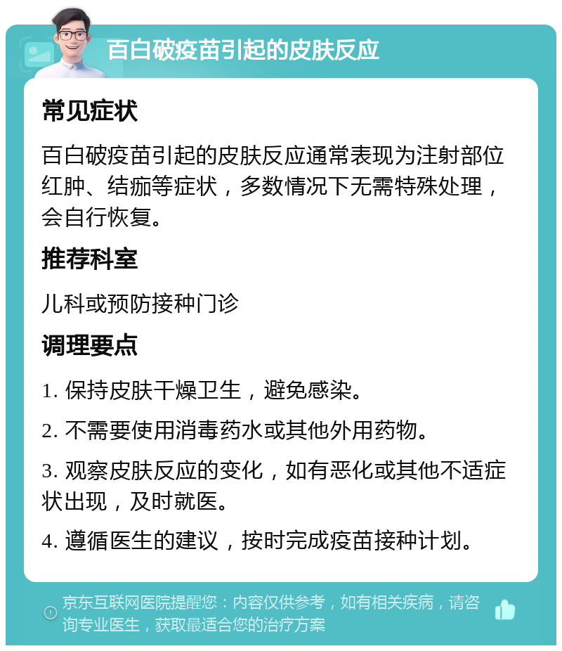 百白破疫苗引起的皮肤反应 常见症状 百白破疫苗引起的皮肤反应通常表现为注射部位红肿、结痂等症状，多数情况下无需特殊处理，会自行恢复。 推荐科室 儿科或预防接种门诊 调理要点 1. 保持皮肤干燥卫生，避免感染。 2. 不需要使用消毒药水或其他外用药物。 3. 观察皮肤反应的变化，如有恶化或其他不适症状出现，及时就医。 4. 遵循医生的建议，按时完成疫苗接种计划。